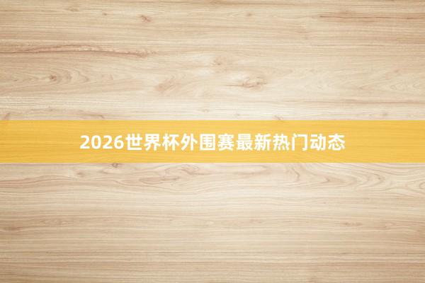 2026世界杯外围赛最新热门动态